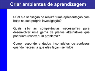 Qual é a sensação de realizar uma apresentação com
base na sua própria investigação?
Quais são as competências necessárias para
desenvolver uma gama de planos alternativos que
poderiam resolver um problema?
Como responde a dados incompletos ou confusos
quando necessita que eles façam sentido?
Criar ambientes de aprendizagem
 