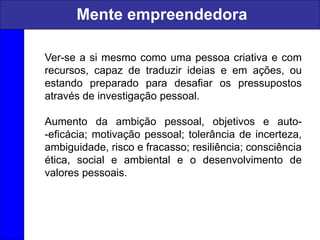 Ver-se a si mesmo como uma pessoa criativa e com
recursos, capaz de traduzir ideias e em ações, ou
estando preparado para desafiar os pressupostos
através de investigação pessoal.
Aumento da ambição pessoal, objetivos e auto-
-eficácia; motivação pessoal; tolerância de incerteza,
ambiguidade, risco e fracasso; resiliência; consciência
ética, social e ambiental e o desenvolvimento de
valores pessoais.
Mente empreendedora
 