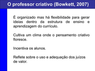 É organizado mas há flexibilidade para gerar
ideias dentro da estrutura de ensino e
aprendizagem do currículo.
Cultiva um clima onde o pensamento criativo
floresce.
Incentiva os alunos.
Reflete sobre o uso e adequação dos juízos
de valor.
O professor criativo (Bowkett, 2007)
 