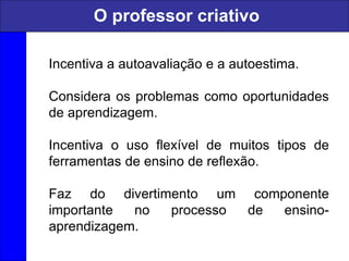 Incentiva a autoavaliação e a autoestima.
Considera os problemas como oportunidades
de aprendizagem.
Incentiva o uso flexível de muitos tipos de
ferramentas de ensino de reflexão.
Faz do divertimento um componente
importante no processo de ensino-
aprendizagem.
O professor criativo
 