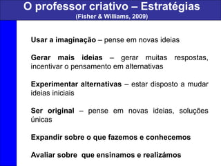 Usar a imaginação – pense em novas ideias
Gerar mais ideias – gerar muitas respostas,
incentivar o pensamento em alternativas
Experimentar alternativas – estar disposto a mudar
ideias iniciais
Ser original – pense em novas ideias, soluções
únicas
Expandir sobre o que fazemos e conhecemos
Avaliar sobre que ensinamos e realizámos
O professor criativo – Estratégias
(Fisher & Williams, 2009)
 