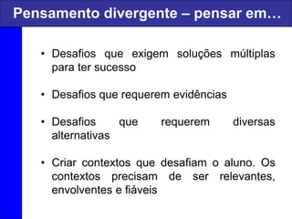 • Desafios que exigem soluções múltiplas
para ter sucesso
• Desafios que requerem evidências
• Desafios que requerem diversas
alternativas
• Criar contextos que desafiam o aluno. Os
contextos precisam de ser relevantes,
envolventes e fiáveis
Pensamento divergente – pensar em…
 