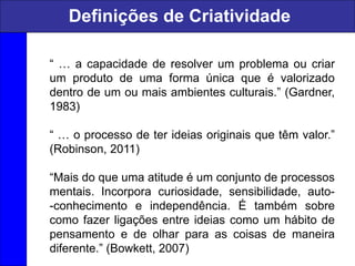 “ … a capacidade de resolver um problema ou criar
um produto de uma forma única que é valorizado
dentro de um ou mais ambientes culturais.” (Gardner,
1983)
“ … o processo de ter ideias originais que têm valor.”
(Robinson, 2011)
“Mais do que uma atitude é um conjunto de processos
mentais. Incorpora curiosidade, sensibilidade, auto-
-conhecimento e independência. É também sobre
como fazer ligações entre ideias como um hábito de
pensamento e de olhar para as coisas de maneira
diferente.” (Bowkett, 2007)
Definições de Criatividade
 