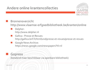 Andere online krantencollecties
19/11/2016 10
 Bronnenoverzicht
http://www.vlaamse-erfgoedbibliotheek.be/kranten/online
 Delpher:
http://www.delpher.nl
 Gallica - Presse et Revues:
http://gallica.bnf.fr/html/und/presse-et-revues/presse-et-revues
 Google News Archive:
https://news.google.com/newspapers?hl=nl
 Gopress
(betalend maar beschikbaar via openbare bibliotheek)
 