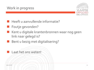 Work in progress
19/11/2016 11
 Heeft u aanvullende informatie?
 Foutje gevonden?
 Kent u digitale krantenbronnen waar nog geen
link naar gelegd is?
 Bent u bezig met digitalisering?
 Laat het ons weten!
 