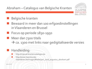 Abraham – Catalogus van Belgische Kranten
19/11/2016 3
 Belgische kranten
 Bewaard in meer dan 100 erfgoedinstellingen
inVlaanderen en Brussel
 Focus op periode 1830-1950
 Meer dan 7300 titels
 ca. 1300 met links naar gedigitaliseerde versies
 Handleiding:
 http://manual.krantencatalogus.be
 http://www.heemkunde-
vlaanderen.be/images/Bladwijzer_2016_augustus_abraham.pdf
 