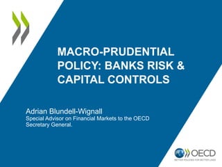 MACRO-PRUDENTIAL
POLICY: BANKS RISK &
CAPITAL CONTROLS
Adrian Blundell-Wignall
Special Advisor on Financial Markets to the OECD
Secretary General.
 