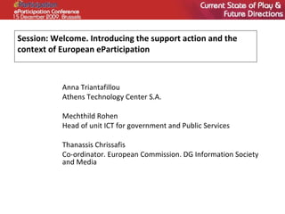 Session: Welcome. Introducing the support action and the context of European eParticipation Anna Triantafillou Athens Technology Center S.A.  Mechthild Rohen Head of unit ICT for government and Public Services Thanassis Chrissafis  Co-ordinator. European Commission. DG Information Society and Media 