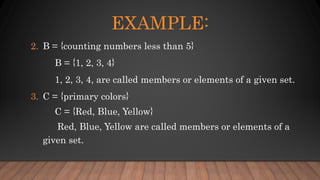 2. B = {counting numbers less than 5}
B = {1, 2, 3, 4}
1, 2, 3, 4, are called members or elements of a given set.
3. C = {primary colors}
C = {Red, Blue, Yellow}
Red, Blue, Yellow are called members or elements of a
given set.
EXAMPLE:
 