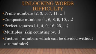 UNLOCKING WORDS
DIFFICULTY
•Prime numbers {2, 3, 5, 7, 11, …}
•Composite numbers {4, 6, 8, 9, 10, …}
•Perfect squares { 1, 4, 9, 16, 25, …}
•Multiples {skip counting by…}
•Factors { numbers which can be divided without
a remainder}
 