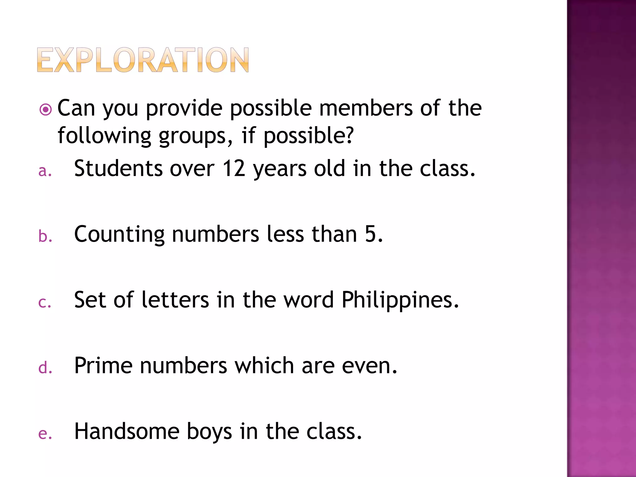  Can you provide possible members of the
following groups, if possible?
a. Students over 12 years old in the class.
b. Counting numbers less than 5.
c. Set of letters in the word Philippines.
d. Prime numbers which are even.
e. Handsome boys in the class.
 
