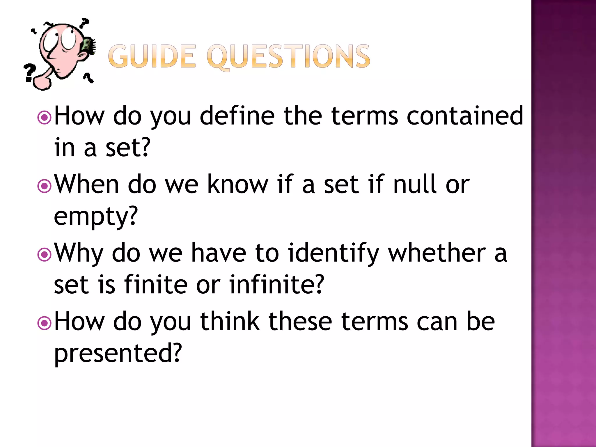 How do you define the terms contained
in a set?
When do we know if a set if null or
empty?
Why do we have to identify whether a
set is finite or infinite?
How do you think these terms can be
presented?
 