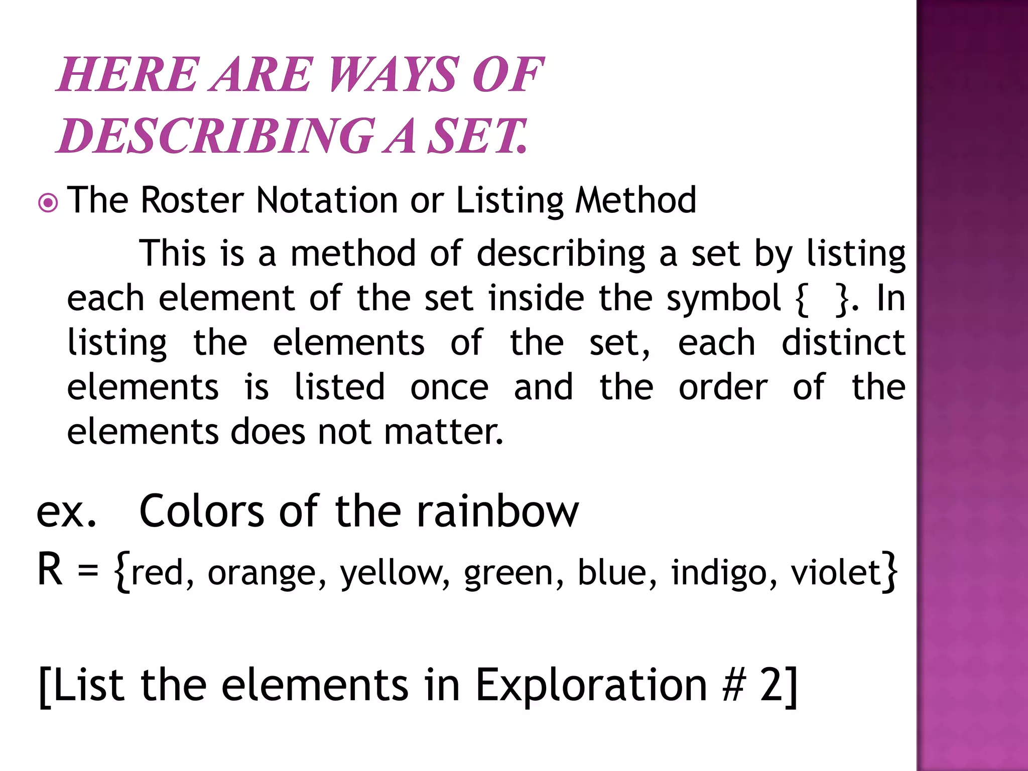  The Roster Notation or Listing Method
This is a method of describing a set by listing
each element of the set inside the symbol { }. In
listing the elements of the set, each distinct
elements is listed once and the order of the
elements does not matter.
ex. Colors of the rainbow
R = {red, orange, yellow, green, blue, indigo, violet}
[List the elements in Exploration # 2]
 