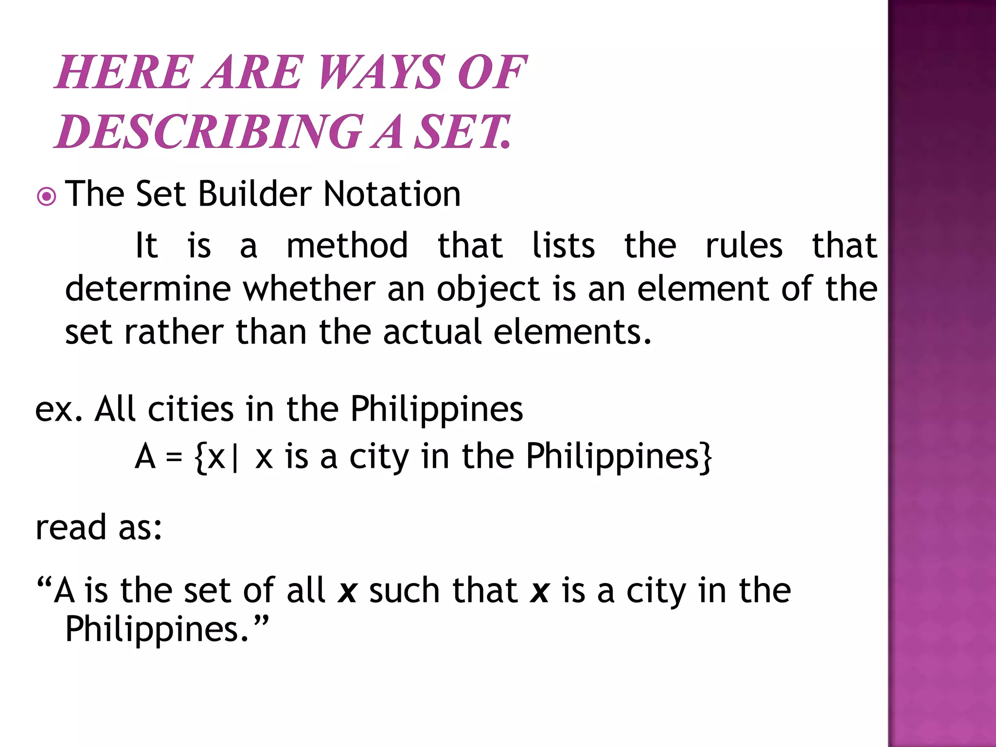  The Set Builder Notation
It is a method that lists the rules that
determine whether an object is an element of the
set rather than the actual elements.
ex. All cities in the Philippines
A = {x| x is a city in the Philippines}
read as:
“A is the set of all x such that x is a city in the
Philippines.”
 