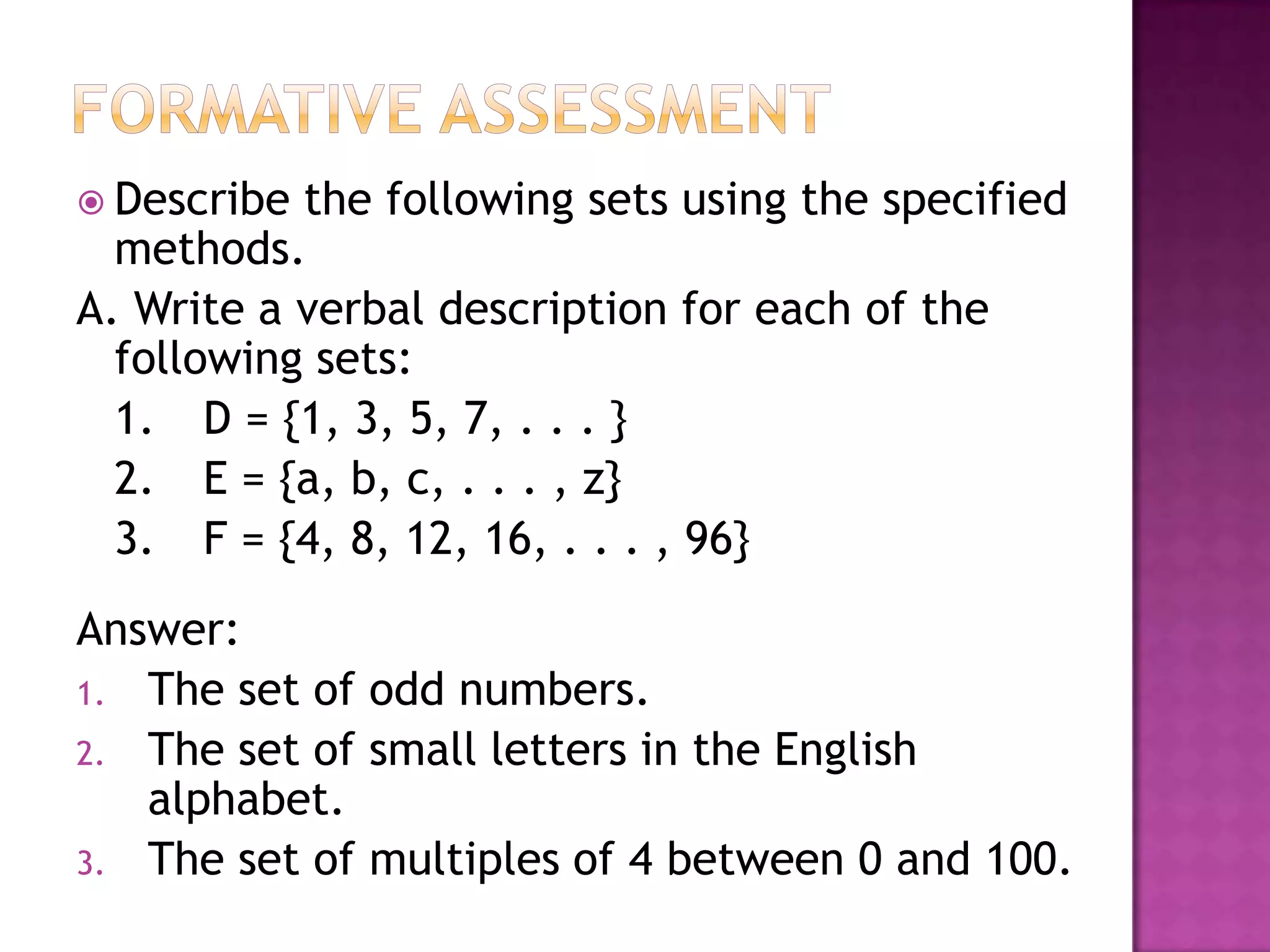  Describe the following sets using the specified
methods.
A. Write a verbal description for each of the
following sets:
1. D = {1, 3, 5, 7, . . . }
2. E = {a, b, c, . . . , z}
3. F = {4, 8, 12, 16, . . . , 96}
Answer:
1. The set of odd numbers.
2. The set of small letters in the English
alphabet.
3. The set of multiples of 4 between 0 and 100.
 