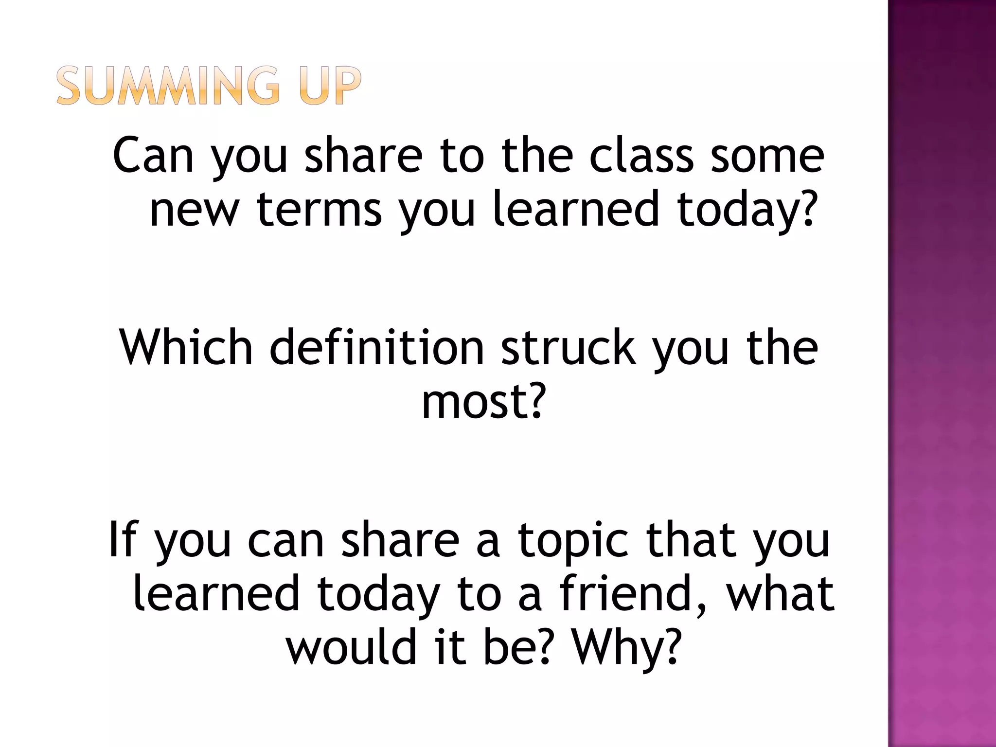 Can you share to the class some
new terms you learned today?
Which definition struck you the
most?
If you can share a topic that you
learned today to a friend, what
would it be? Why?
 