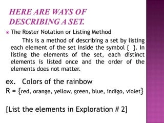  The Roster Notation or Listing Method
This is a method of describing a set by listing
each element of the set inside the symbol { }. In
listing the elements of the set, each distinct
elements is listed once and the order of the
elements does not matter.
ex. Colors of the rainbow
R = {red, orange, yellow, green, blue, indigo, violet}
[List the elements in Exploration # 2]
 