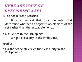  The Set Builder Notation
It is a method that lists the rules that
determine whether an object is an element of the
set rather than the actual elements.
ex. All cities in the Philippines
A = {x| x is a city in the Philippines}
read as:
“A is the set of all x such that x is a city in the
Philippines.”
 