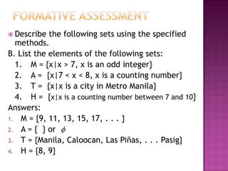  Describe the following sets using the specified
methods.
B. List the elements of the following sets:
1. M = {x|x > 7, x is an odd integer}
2. A = {x|7 < x < 8, x is a counting number}
3. T = {x|x is a city in Metro Manila}
4. H = {x|x is a counting number between 7 and 10}
Answers:
1. M = {9, 11, 13, 15, 17, . . . }
2. A = { } or 
3. T = {Manila, Caloocan, Las Piñas, . . . Pasig}
4. H = {8, 9}
 