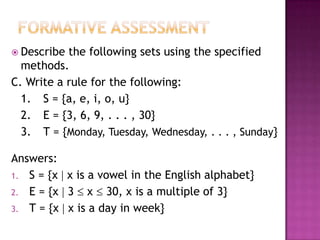  Describe the following sets using the specified
methods.
C. Write a rule for the following:
1. S = {a, e, i, o, u}
2. E = {3, 6, 9, . . . , 30}
3. T = {Monday, Tuesday, Wednesday, . . . , Sunday}
Answers:
1. S = {x  x is a vowel in the English alphabet}
2. E = {x  3  x  30, x is a multiple of 3}
3. T = {x  x is a day in week}
 