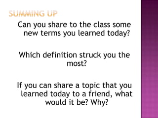 Can you share to the class some
new terms you learned today?
Which definition struck you the
most?
If you can share a topic that you
learned today to a friend, what
would it be? Why?
 