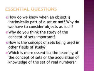 How do we know when an object is
intrinsically part of a set or not? Why do
we have to consider objects as such?
Why do you think the study of the
concept of sets important?
How is the concept of sets being used in
other fields of study?
Which is more essential: the learning of
the concept of sets or the acquisition of
knowledge of the set of real numbers?
 