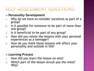  Personality Development
1. Why do we have to consider ourselves as part of a
group?
2. Is it possible for someone to be part of more than
one group?
3. Is it beneficial to be part of any group?
4. How did you relate the lessons with your personal
experiences as a teenager?
5. How do you think these lessons will affect your
personality and outlook in life?
 Learning Process
1. How did you learn the lesson on sets?
2. Which part of the lesson struck you the most?
Why?
 