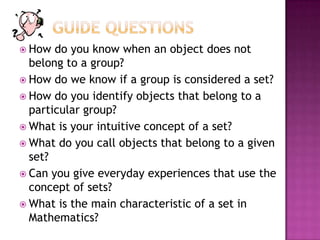 How do you know when an object does not
belong to a group?
 How do we know if a group is considered a set?
 How do you identify objects that belong to a
particular group?
 What is your intuitive concept of a set?
 What do you call objects that belong to a given
set?
 Can you give everyday experiences that use the
concept of sets?
 What is the main characteristic of a set in
Mathematics?
 