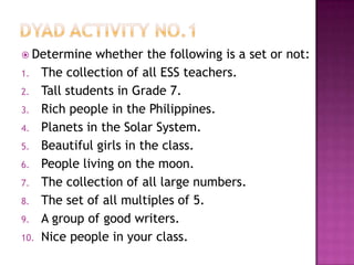  Determine whether the following is a set or not:
1. The collection of all ESS teachers.
2. Tall students in Grade 7.
3. Rich people in the Philippines.
4. Planets in the Solar System.
5. Beautiful girls in the class.
6. People living on the moon.
7. The collection of all large numbers.
8. The set of all multiples of 5.
9. A group of good writers.
10. Nice people in your class.
 