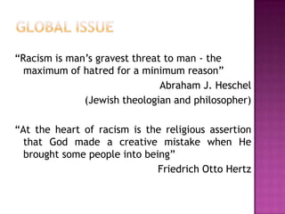 “Racism is man’s gravest threat to man - the
maximum of hatred for a minimum reason”
Abraham J. Heschel
(Jewish theologian and philosopher)
“At the heart of racism is the religious assertion
that God made a creative mistake when He
brought some people into being”
Friedrich Otto Hertz
 