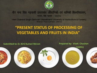 “PRESENT STATUS OF PROCESSING OF
VEGETABLES AND FRUITS IN INDIA”
Prepared by: Vivek Chauhan
(16091)
Submitted to: Er. Kirti Kumari Ma’am
 