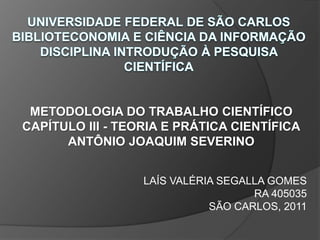 UNIVERSIDADE FEDERAL DE SÃO CARLOSBIBLIOTECONOMIA E CIÊNCIA DA INFORMAÇÃODISCIPLINA INTRODUÇÃO À PESQUISA CIENTÍFICA METODOLOGIA DO TRABALHO CIENTÍFICO CAPÍTULO III - TEORIA E PRÁTICA CIENTÍFICA ANTÔNIO JOAQUIM SEVERINO LAÍS VALÉRIA SEGALLA GOMES  RA 405035 SÃO CARLOS, 2011 