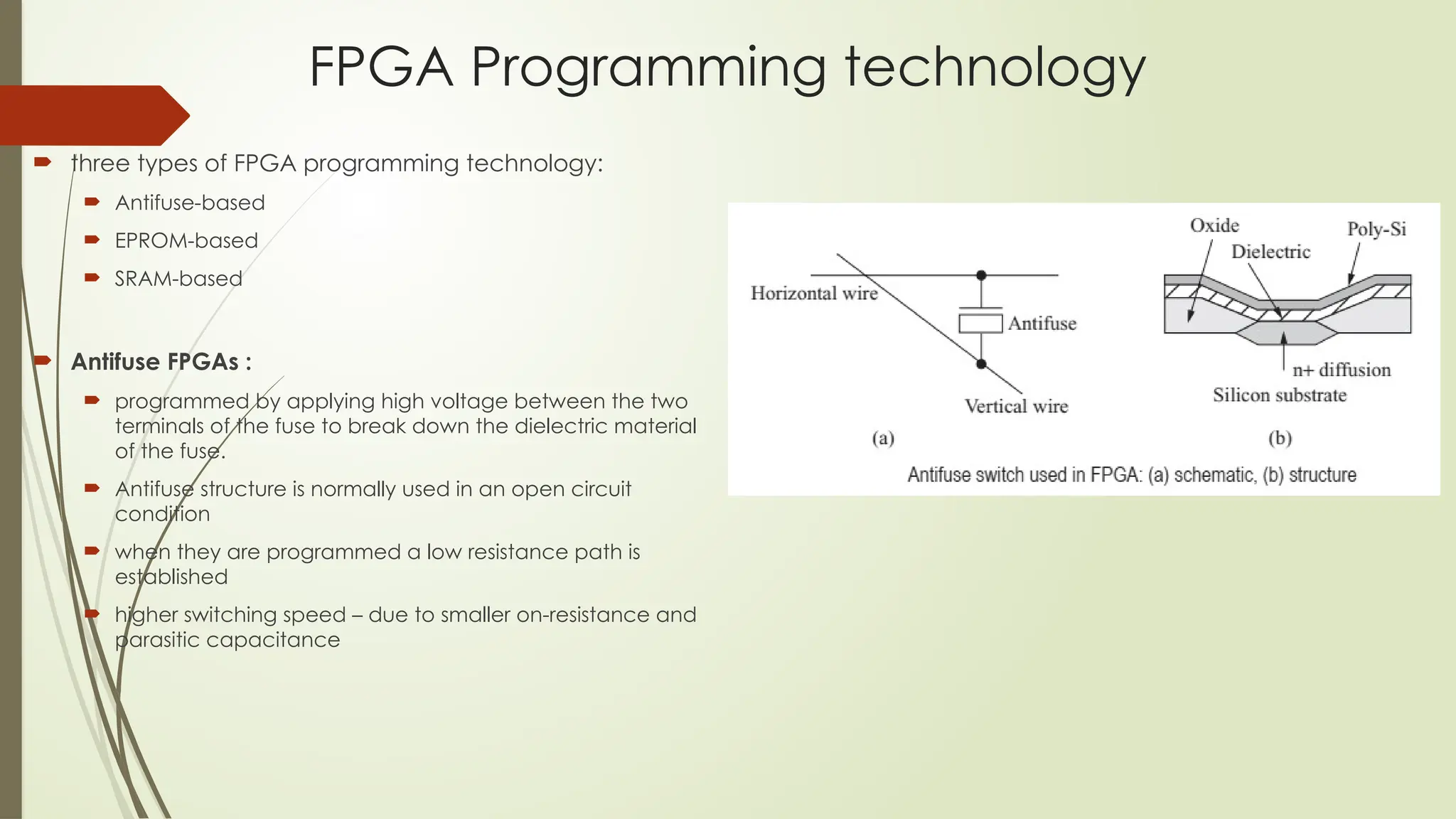 FPGA Programming technology
 three types of FPGA programming technology:
 Antifuse-based
 EPROM-based
 SRAM-based
 Antifuse FPGAs :
 programmed by applying high voltage between the two
terminals of the fuse to break down the dielectric material
of the fuse.
 Antifuse structure is normally used in an open circuit
condition
 when they are programmed a low resistance path is
established
 higher switching speed – due to smaller on-resistance and
parasitic capacitance
 