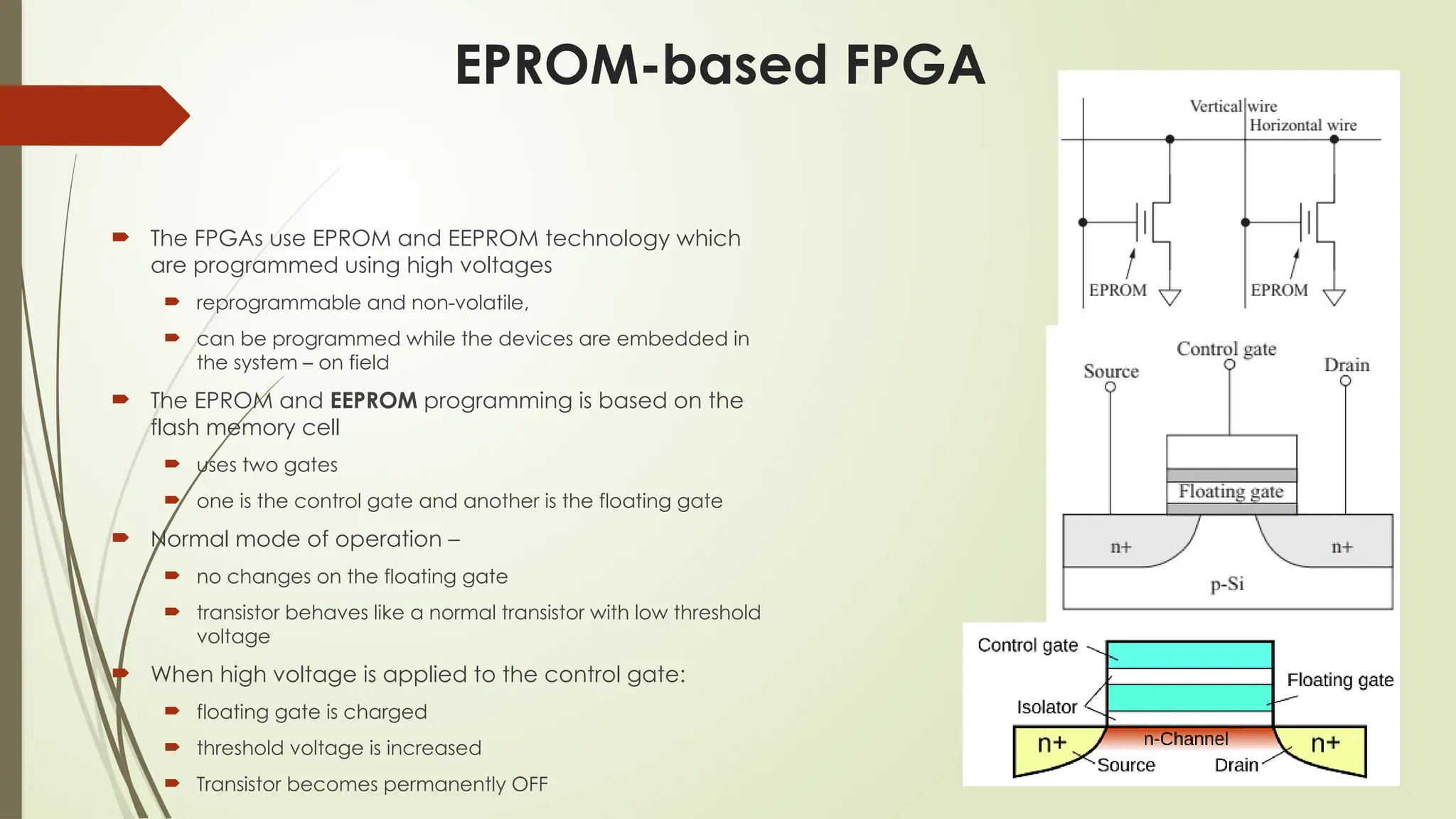 EPROM-based FPGA
 The FPGAs use EPROM and EEPROM technology which
are programmed using high voltages
 reprogrammable and non-volatile,
 can be programmed while the devices are embedded in
the system – on field
 The EPROM and EEPROM programming is based on the
flash memory cell
 uses two gates
 one is the control gate and another is the floating gate
 Normal mode of operation –
 no changes on the floating gate
 transistor behaves like a normal transistor with low threshold
voltage
 When high voltage is applied to the control gate:
 floating gate is charged
 threshold voltage is increased
 Transistor becomes permanently OFF
 