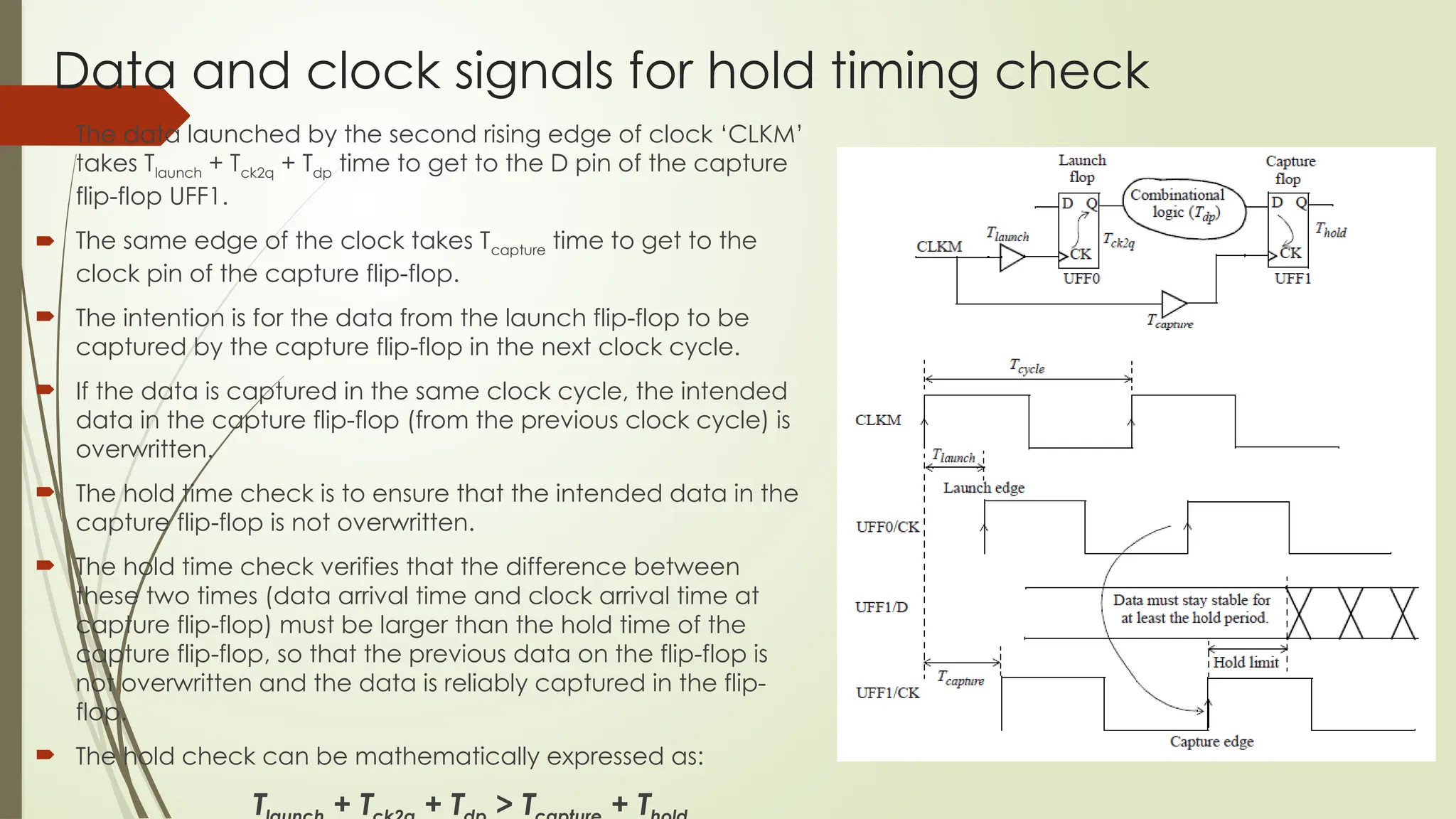 Data and clock signals for hold timing check
 The data launched by the second rising edge of clock ‘CLKM’
takes Tlaunch + Tck2q + Tdp time to get to the D pin of the capture
flip-flop UFF1.
 The same edge of the clock takes Tcapture time to get to the
clock pin of the capture flip-flop.
 The intention is for the data from the launch flip-flop to be
captured by the capture flip-flop in the next clock cycle.
 If the data is captured in the same clock cycle, the intended
data in the capture flip-flop (from the previous clock cycle) is
overwritten.
 The hold time check is to ensure that the intended data in the
capture flip-flop is not overwritten.
 The hold time check verifies that the difference between
these two times (data arrival time and clock arrival time at
capture flip-flop) must be larger than the hold time of the
capture flip-flop, so that the previous data on the flip-flop is
not overwritten and the data is reliably captured in the flip-
flop.
 The hold check can be mathematically expressed as:
T + T + T > T + T
 