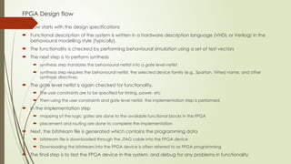 FPGA Design flow
 Flow starts with the design specifications
 Functional description of the system is written in a hardware description language (VHDL or Verilog) in the
behavioural modelling style (typically).
 The functionality is checked by performing behavioural simulation using a set of test vectors
 The next step is to perform synthesis
 synthesis step translates the behavioural netlist into a gate level netlist
 synthesis step requires the behavioural netlist, the selected device family (e.g., Spartan, Virtex) name, and other
synthesis directives.
 The gate level netlist is again checked for functionality.
 The user constraints are to be specified for timing, power, etc
 Then using the user constraints and gate level netlist, the implementation step is performed.
 In the implementation step
 mapping of the logic gates are done to the available functional blocks in the FPGA
 placement and routing are done to complete the implementation
 Next, the bitstream file is generated which contains the programming data
 bitstream file is downloaded through the JTAG cable into the FPGA device
 Downloading the bitstream into the FPGA device is often referred to as FPGA programming
 The final step is to test the FPGA device in the system, and debug for any problems in functionality
 