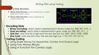 Writing FSM using Verilog
 Types of State Machines
 Mealy State Machine: output depends on current
state and current inputs
 Moore State Machine: output depends on
current state only
• Encoding Style
• Binary encoding : each state is represented in binary code (i.e. 000, 001, 010....)
• Gray encoding : each state is represented in gray code (i.e. 000, 001, 011,...)
• One Hot : only one bit is high and the rest are low (i.e. 0001, 0010, 0100, 1000)
• One Cold : only one bit is low, the rest are high (i.e. 1110,1101,1011,0111)
• Verilog Coding
• Using Single Always For Sequential, Combo And Output Logic
• Using Two Always Blocks
• Using A Function For Combo Logic
 
