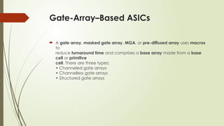 Gate-Array–Based ASICs
 A gate array, masked gate array, MGA, or pre-diffused array uses macros
to
reduce turnaround time and comprises a base array made from a base
cell or primitive
cell. There are three types:
• Channeled gate arrays
• Channelless gate arrays
• Structured gate arrays
 