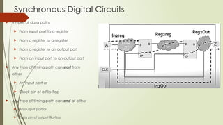 Synchronous Digital Circuits
 4 types of data paths
 From input port to a register
 From a register to a register
 From a register to an output port
 From an input port to an output port
 Any type of timing path can start from
either
 An input port or
 Clock pin of a Flip-flop
 Any type of timing path can end at either
 An output port or
 Data pin of output flip-flop
 