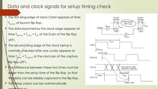 Data and clock signals for setup timing check
 The first rising edge of clock CLKM appears at time
Tlaunch at launch flip-flop.
 The data launched by this clock edge appears at
time Tlaunch + Tck2q + Tdp at the D pin of the flip-flop
UFF1.
 The second rising edge of the clock (setup is
normally checked after one cycle) appears at
time Tcycle + Tcapture at the clock pin of the capture
flip-flop UFF1.
 The difference between these two times must be
larger than the setup time of the flip-flop, so that
the data can be reliably captured in the flip-flop.
 The setup check can be mathematically
 