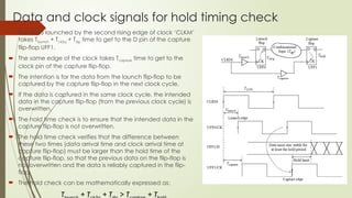 Data and clock signals for hold timing check
 The data launched by the second rising edge of clock ‘CLKM’
takes Tlaunch + Tck2q + Tdp time to get to the D pin of the capture
flip-flop UFF1.
 The same edge of the clock takes Tcapture time to get to the
clock pin of the capture flip-flop.
 The intention is for the data from the launch flip-flop to be
captured by the capture flip-flop in the next clock cycle.
 If the data is captured in the same clock cycle, the intended
data in the capture flip-flop (from the previous clock cycle) is
overwritten.
 The hold time check is to ensure that the intended data in the
capture flip-flop is not overwritten.
 The hold time check verifies that the difference between
these two times (data arrival time and clock arrival time at
capture flip-flop) must be larger than the hold time of the
capture flip-flop, so that the previous data on the flip-flop is
not overwritten and the data is reliably captured in the flip-
flop.
 The hold check can be mathematically expressed as:
T + T + T > T + T
 