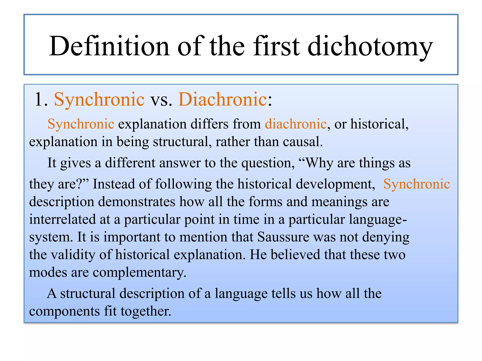 Definition of the first dichotomy
1. Synchronic vs. Diachronic:
Synchronic explanation differs from diachronic, or historical,
explanation in being structural, rather than causal.
It gives a different answer to the question, “Why are things as
they are?” Instead of following the historical development, Synchronic
description demonstrates how all the forms and meanings are
interrelated at a particular point in time in a particular languagesystem. It is important to mention that Saussure was not denying
the validity of historical explanation. He believed that these two
modes are complementary.
A structural description of a language tells us how all the
components fit together.

 