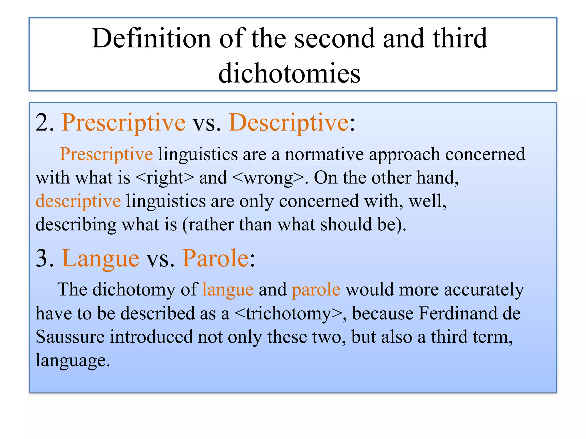 Definition of the second and third
dichotomies
2. Prescriptive vs. Descriptive:
Prescriptive linguistics are a normative approach concerned
with what is <right> and <wrong>. On the other hand,
descriptive linguistics are only concerned with, well,
describing what is (rather than what should be).

3. Langue vs. Parole:
The dichotomy of langue and parole would more accurately
have to be described as a <trichotomy>, because Ferdinand de
Saussure introduced not only these two, but also a third term,
language.

 