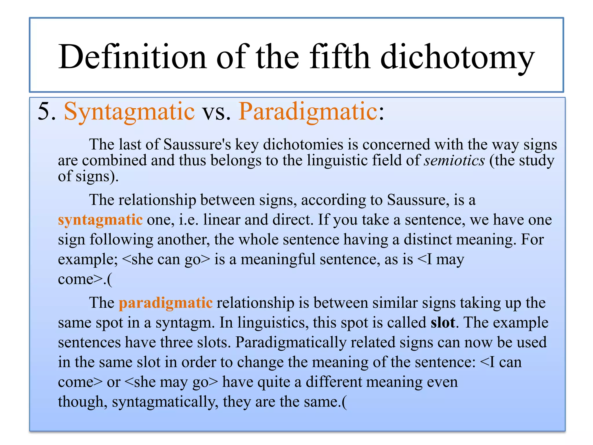 Definition of the fifth dichotomy
5. Syntagmatic vs. Paradigmatic:
The last of Saussure's key dichotomies is concerned with the way signs
are combined and thus belongs to the linguistic field of semiotics (the study
of signs).
The relationship between signs, according to Saussure, is a
syntagmatic one, i.e. linear and direct. If you take a sentence, we have one
sign following another, the whole sentence having a distinct meaning. For
example; <she can go> is a meaningful sentence, as is <I may
come>.(
The paradigmatic relationship is between similar signs taking up the
same spot in a syntagm. In linguistics, this spot is called slot. The example
sentences have three slots. Paradigmatically related signs can now be used
in the same slot in order to change the meaning of the sentence: <I can
come> or <she may go> have quite a different meaning even
though, syntagmatically, they are the same.(

 