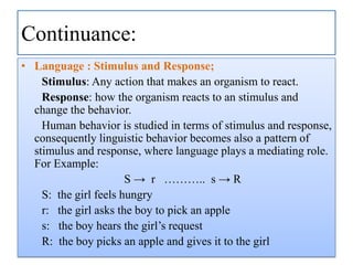 Continuance:
• Language : Stimulus and Response;
Stimulus: Any action that makes an organism to react.
Response: how the organism reacts to an stimulus and
change the behavior.
Human behavior is studied in terms of stimulus and response,
consequently linguistic behavior becomes also a pattern of
stimulus and response, where language plays a mediating role.
For Example:
S → r ……….. s → R
S: the girl feels hungry
r: the girl asks the boy to pick an apple
s: the boy hears the girl‟s request
R: the boy picks an apple and gives it to the girl

 