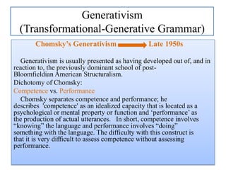 Generativism
(Transformational-Generative Grammar)
Chomsky’s Generativism

Late 1950s

Generativism is usually presented as having developed out of, and in
reaction to, the previously dominant school of postBloomfieldian American Structuralism.
Dichotomy of Chomsky:
Competence vs. Performance
Chomsky separates competence and performance; he
describes 'competence' as an idealized capacity that is located as a
psychological or mental property or function and „performance‟ as
the production of actual utterances. In short, competence involves
“knowing” the language and performance involves “doing”
something with the language. The difficulty with this construct is
that it is very difficult to assess competence without assessing
performance.

 