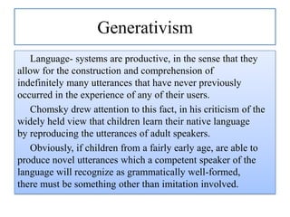 Generativism
Language- systems are productive, in the sense that they
allow for the construction and comprehension of
indefinitely many utterances that have never previously
occurred in the experience of any of their users.
Chomsky drew attention to this fact, in his criticism of the
widely held view that children learn their native language
by reproducing the utterances of adult speakers.
Obviously, if children from a fairly early age, are able to
produce novel utterances which a competent speaker of the
language will recognize as grammatically well-formed,
there must be something other than imitation involved.

 