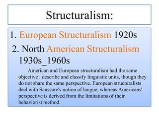 Structuralism:
1. European Structuralism 1920s
2. North American Structuralism
1930s_1960s
American and European structuralism had the same
objective : describe and classify linguistic units, though they
do not share the same perspective. European structuralists
deal with Saussure's notion of langue, whereas Americans'
perspective is derived from the limitations of their
behaviorist method.

 