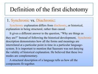 Definition of the first dichotomy
1. Synchronic vs. Diachronic:
Synchronic explanation differs from diachronic, or historical,
explanation in being structural, rather than causal.
It gives a different answer to the question, “Why are things as
they are?” Instead of following the historical development, Synchronic
description demonstrates how all the forms and meanings are
interrelated at a particular point in time in a particular languagesystem. It is important to mention that Saussure was not denying
the validity of historical explanation. He believed that these two
modes are complementary.
A structural description of a language tells us how all the
components fit together.

 