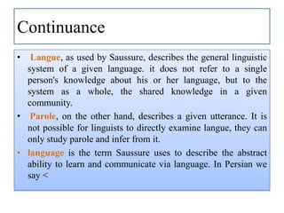 Continuance
•

Langue, as used by Saussure, describes the general linguistic
system of a given language. it does not refer to a single
person's knowledge about his or her language, but to the
system as a whole, the shared knowledge in a given
community.
• Parole, on the other hand, describes a given utterance. It is
not possible for linguists to directly examine langue, they can
only study parole and infer from it.
• language is the term Saussure uses to describe the abstract
ability to learn and communicate via language. In Persian we
say <

 